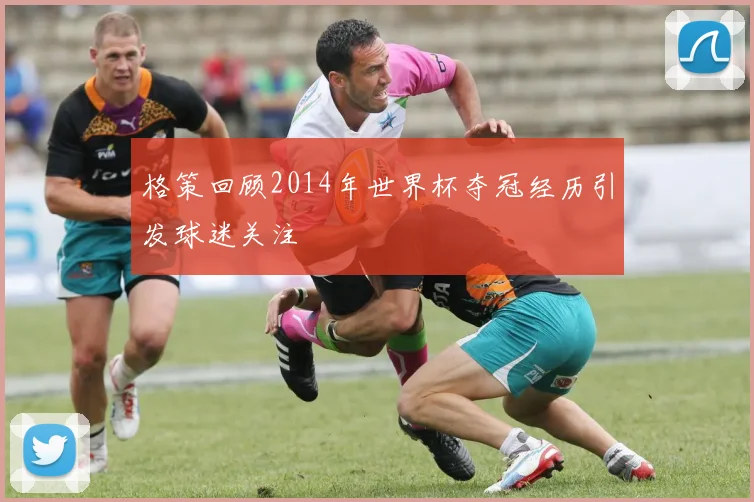 格策回顾2014年世界杯夺冠经历引发球迷关注