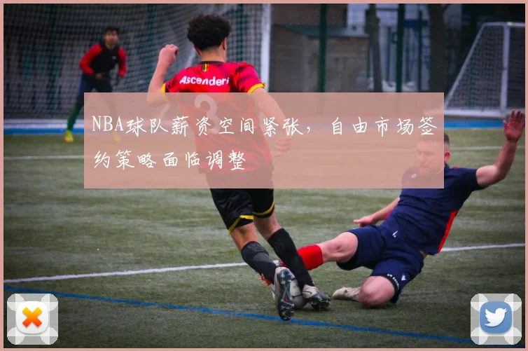 NBA球队薪资空间紧张，自由市场签约策略面临调整
