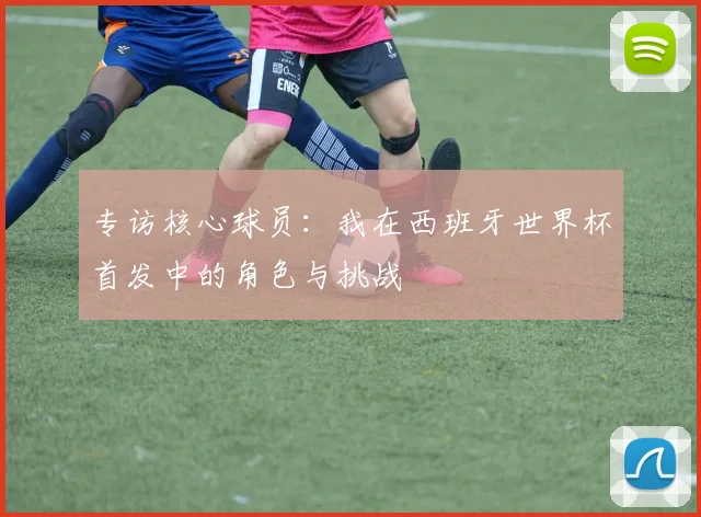 专访核心球员：我在西班牙世界杯首发中的角色与挑战
