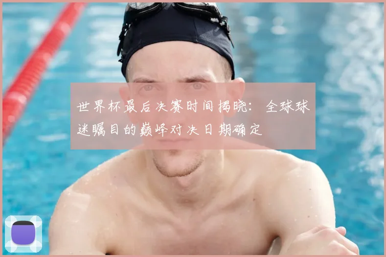 世界杯最后决赛时间揭晓：全球球迷瞩目的巅峰对决日期确定