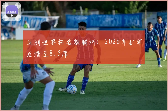 亚洲世界杯名额解析:2026年扩军后增至8.5席