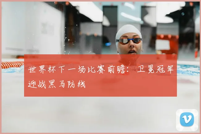 世界杯下一场比赛前瞻：卫冕冠军迎战黑马防线