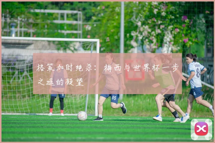 格策加时绝杀：梅西与世界杯一步之遥的凝望