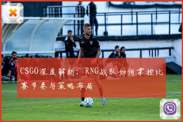 CSGO深度解析：RNG战队如何掌控比赛节奏与策略布局
