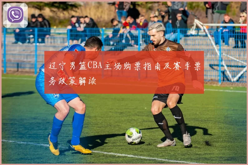 辽宁男篮CBA主场购票指南及赛季票务政策解读