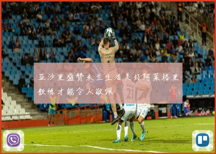亚沙里盛赞米兰生活美好阿莱格里教练才能令人敬佩