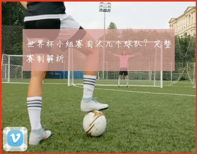 世界杯小组赛淘汰几个球队？完整赛制解析