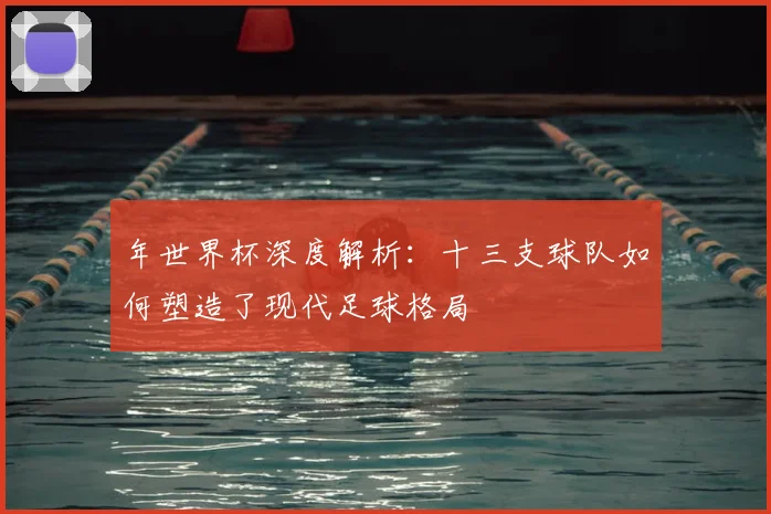 年世界杯深度解析：十三支球队如何塑造了现代足球格局