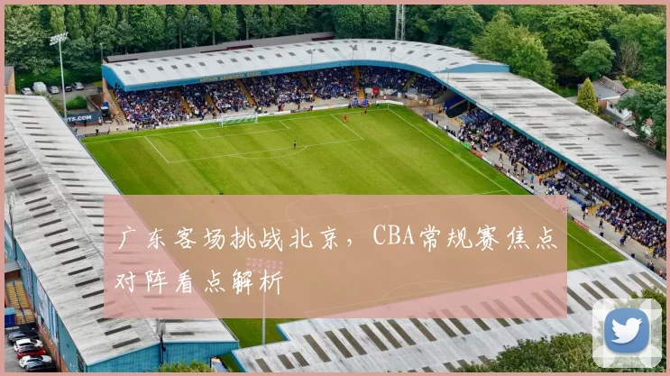 广东客场挑战北京，CBA常规赛焦点对阵看点解析
