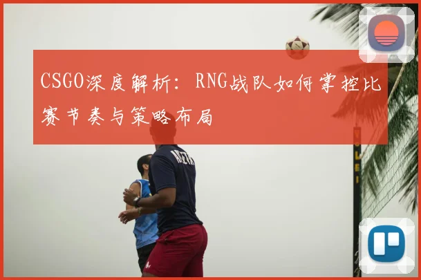 CSGO深度解析：RNG战队如何掌控比赛节奏与策略布局