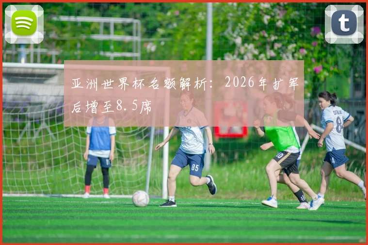 亚洲世界杯名额解析：2026年扩军后增至8.5席