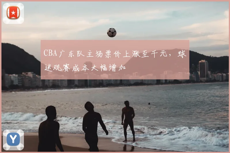 CBA广东队主场票价上涨至千元,球迷观赛成本大幅增加