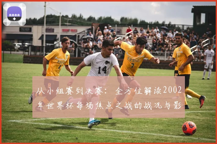 从小组赛到决赛：全方位解读2002年世界杯每场焦点之战的战况与影响