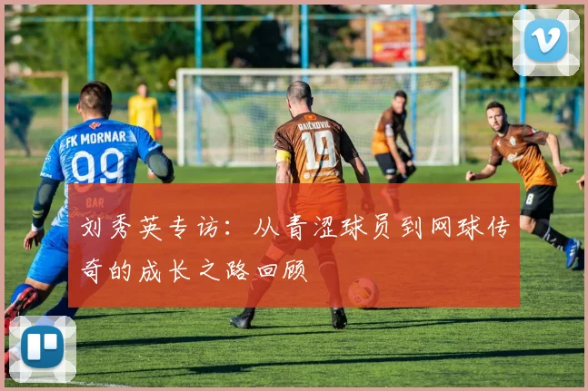 刘秀英专访:从青涩球员到网球传奇的成长之路回顾