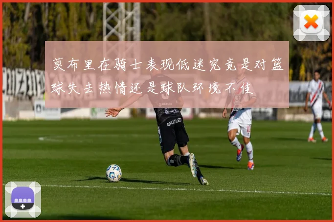 莫布里在骑士表现低迷究竟是对篮球失去热情还是球队环境不佳
