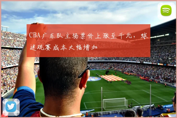 CBA广东队主场票价上涨至千元,球迷观赛成本大幅增加