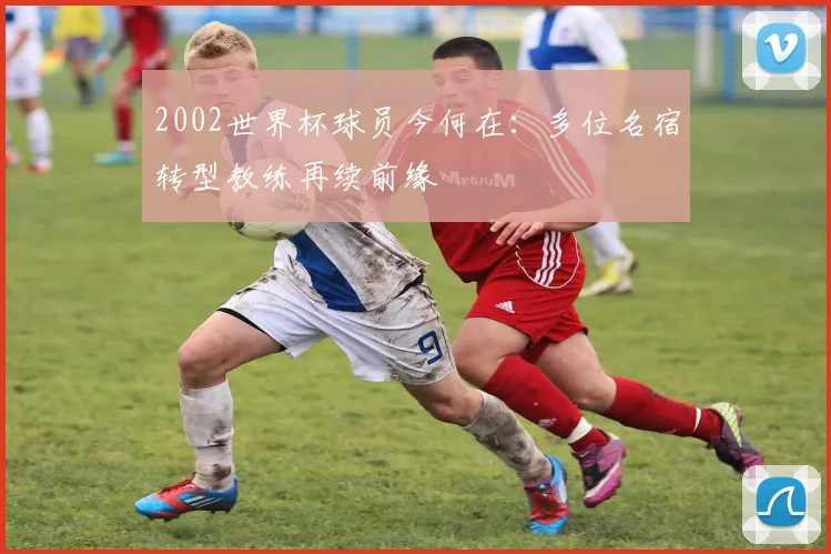 2002世界杯球员今何在：多位名宿转型教练再续前缘