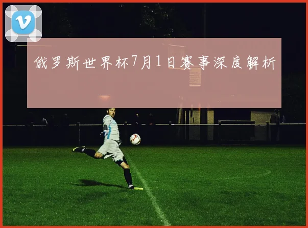 俄罗斯世界杯7月1日赛事深度解析