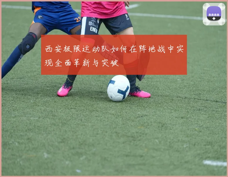 西安极限运动队如何在阵地战中实现全面革新与突破
