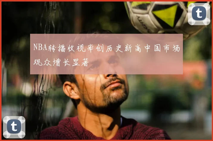 NBA转播收视率创历史新高中国市场观众增长显著