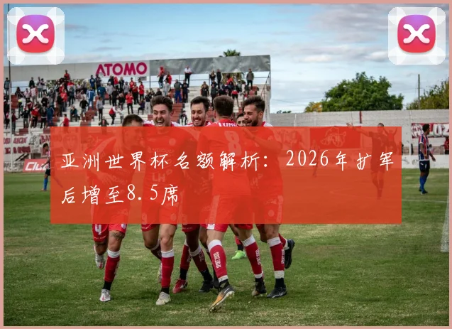 亚洲世界杯名额解析：2026年扩军后增至8.5席