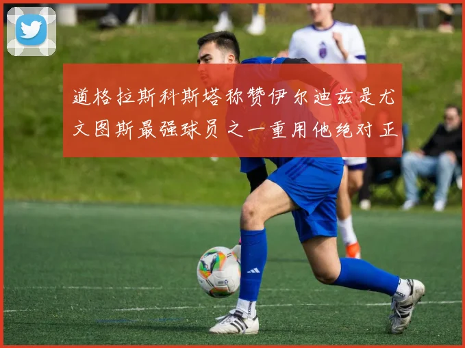 道格拉斯科斯塔称赞伊尔迪兹是尤文图斯最强球员之一重用他绝对正确