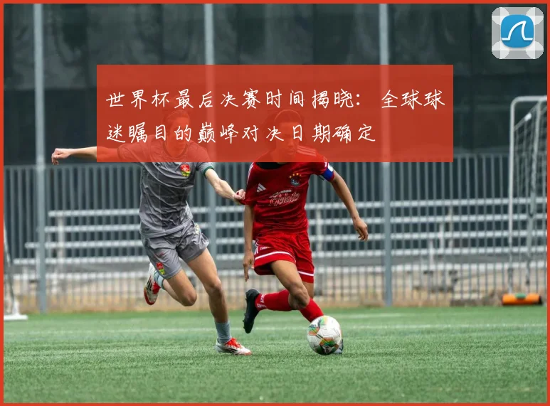 世界杯最后决赛时间揭晓：全球球迷瞩目的巅峰对决日期确定