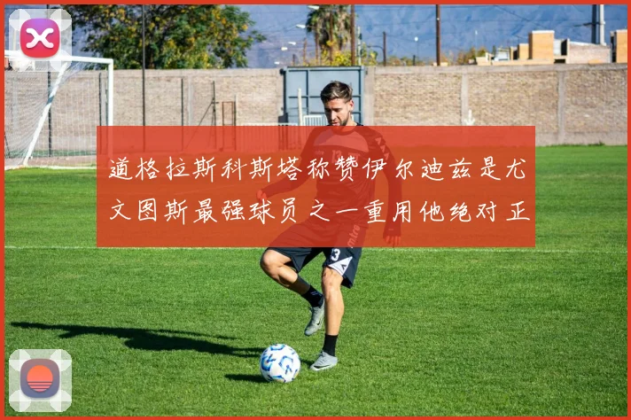 道格拉斯科斯塔称赞伊尔迪兹是尤文图斯最强球员之一重用他绝对正确