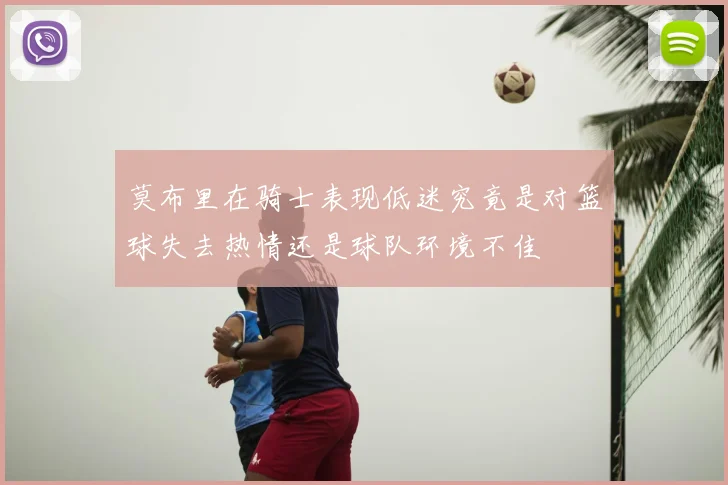 莫布里在骑士表现低迷究竟是对篮球失去热情还是球队环境不佳