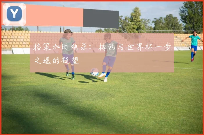 格策加时绝杀：梅西与世界杯一步之遥的凝望