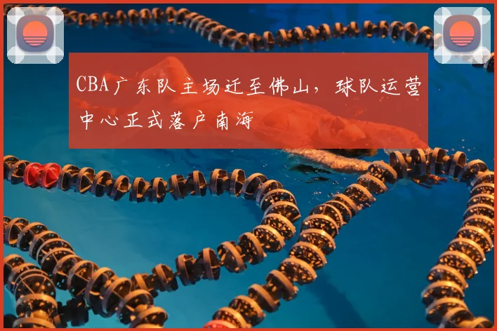 CBA广东队主场迁至佛山,球队运营中心正式落户南海