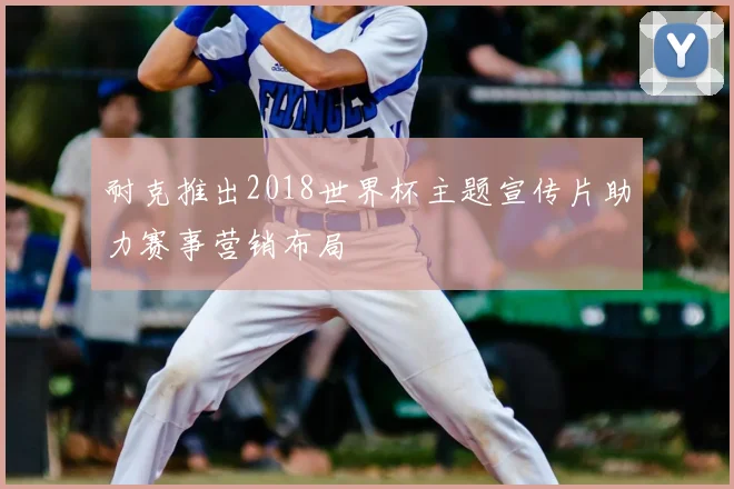 耐克推出2018世界杯主题宣传片助力赛事营销布局