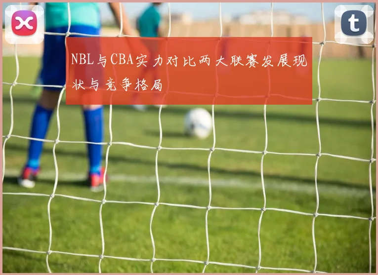 NBL与CBA实力对比两大联赛发展现状与竞争格局