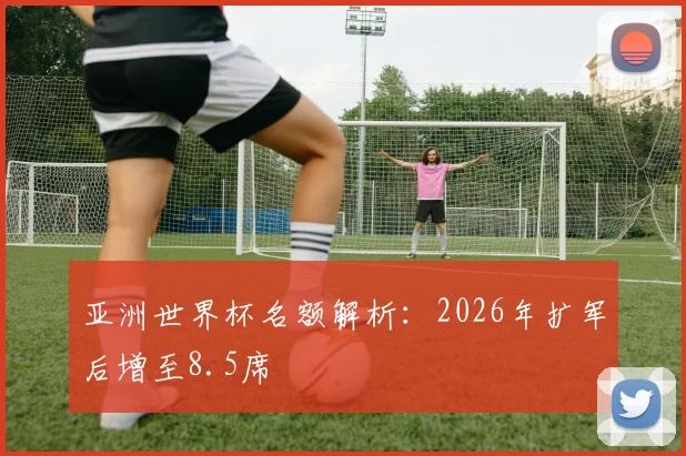 亚洲世界杯名额解析：2026年扩军后增至8.5席
