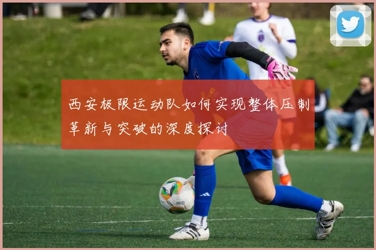 西安极限运动队如何实现整体压制革新与突破的深度探讨