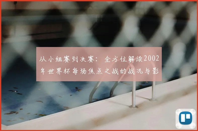 从小组赛到决赛：全方位解读2002年世界杯每场焦点之战的战况与影响