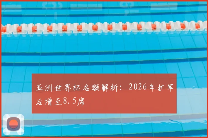 亚洲世界杯名额解析：2026年扩军后增至8.5席