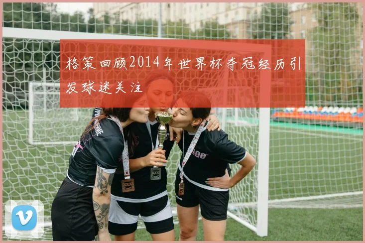 格策回顾2014年世界杯夺冠经历引发球迷关注