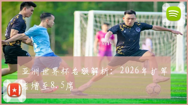 亚洲世界杯名额解析:2026年扩军后增至8.5席