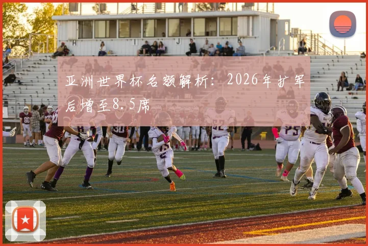 亚洲世界杯名额解析:2026年扩军后增至8.5席