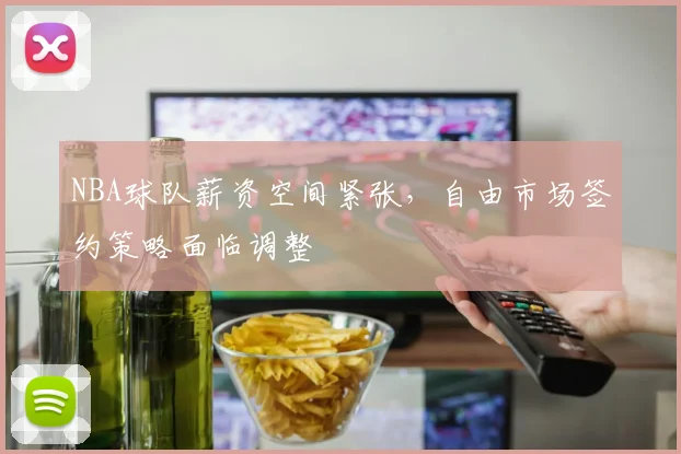 NBA球队薪资空间紧张,自由市场签约策略面临调整