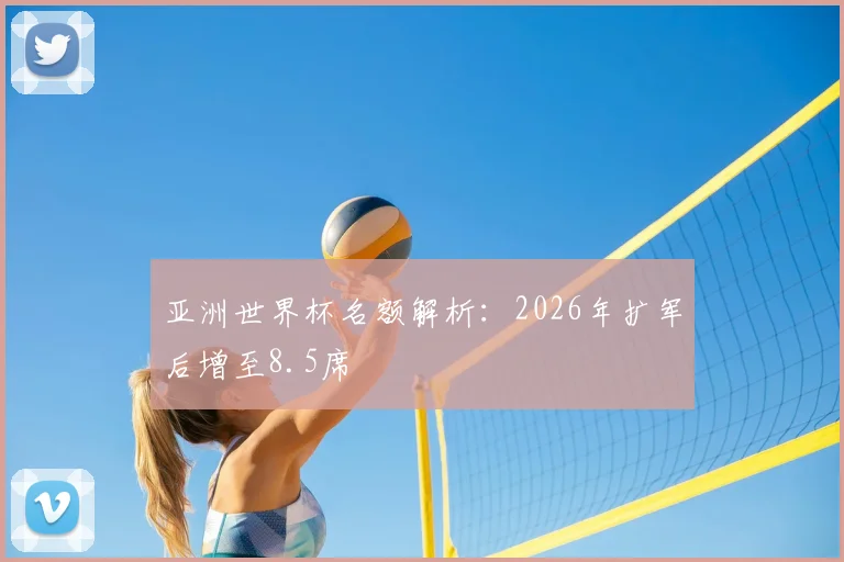 亚洲世界杯名额解析:2026年扩军后增至8.5席