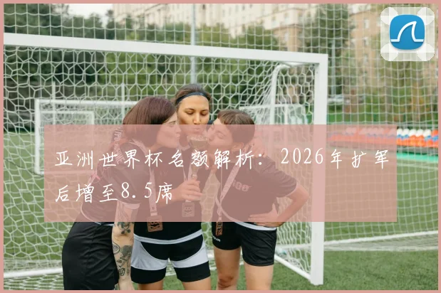 亚洲世界杯名额解析：2026年扩军后增至8.5席