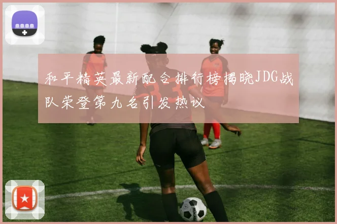 和平精英最新配合排行榜揭晓JDG战队荣登第九名引发热议
