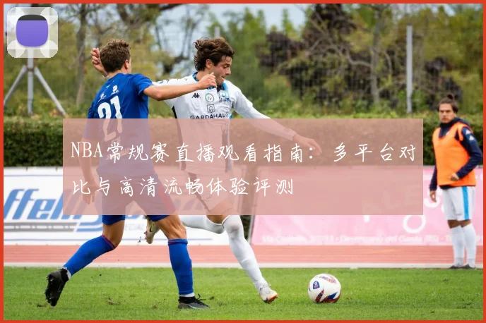 NBA常规赛直播观看指南：多平台对比与高清流畅体验评测