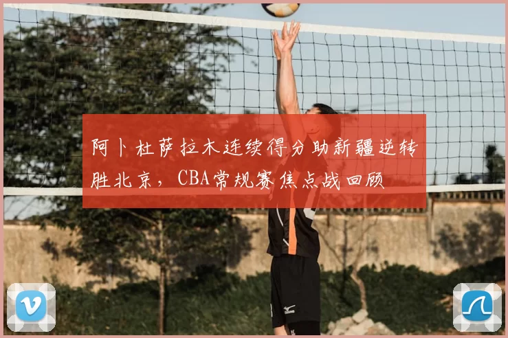 阿卜杜萨拉木连续得分助新疆逆转胜北京，CBA常规赛焦点战回顾