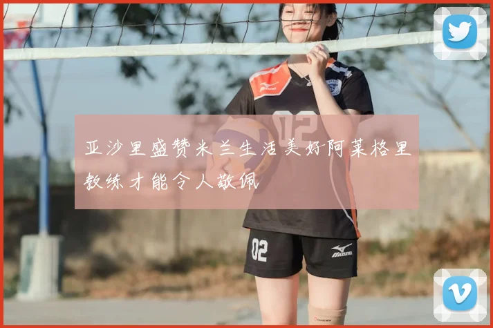 亚沙里盛赞米兰生活美好阿莱格里教练才能令人敬佩