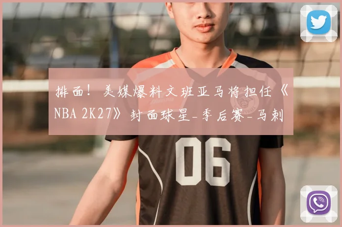 排面！美媒爆料文班亚马将担任《NBA 2K27》封面球星_季后赛_马刺_强势