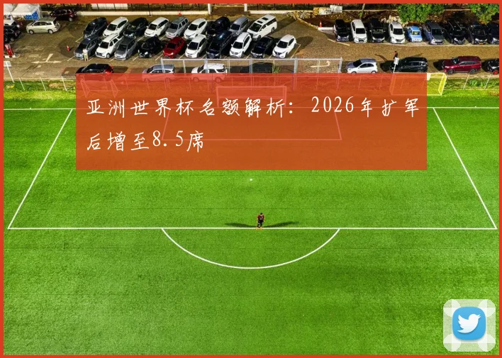 亚洲世界杯名额解析：2026年扩军后增至8.5席