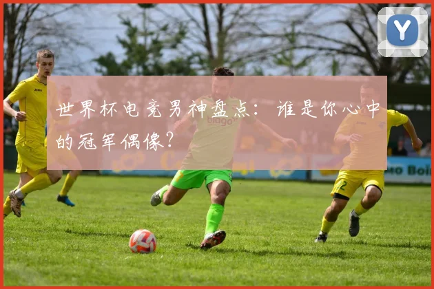 世界杯电竞男神盘点：谁是你心中的冠军偶像？